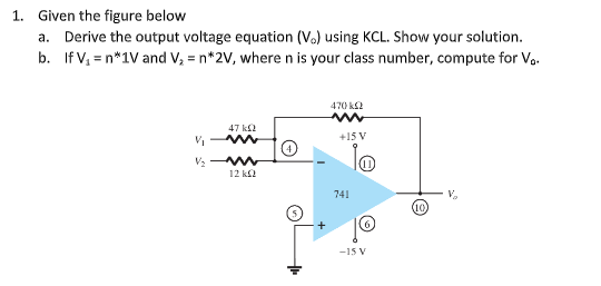 1. Given the figure below
a. Derive the output voltage equation (V.) using KCL. Show your solution.
b. If V, = n*1V and V, = n*2V, where n is your class number, compute for V,.
470 k2
47 k
+15 V
12 k2
741
V.
10
-15 V
