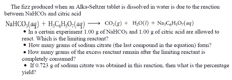 The fizz produced when an Alka-Seltzer tablet is dissolved in water is due to the reaction
between NaHCO3 and citric acid
NaHCO;(aq) + H;C,H;O;(aq)
→ CO2(g) + H,O(1) + Na3C,H;O;(aq)
In a certain experiment 1.00 g of NaHCO; and 1.00 g of citric acid are allowed to
react. Which is the limiting reactant?
• How many grams of sodium citrate (the last compound in the equation) form?
• How many grams of the excess reactant remain after the limiting reactant is
completely consumed?
If 0.723 g of sodium citrate was obtained in this reaction, then what is the percentage
yield?
