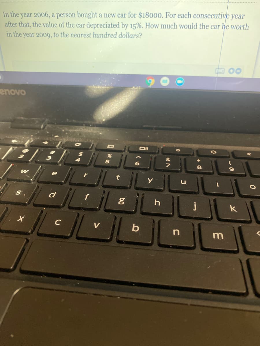 In the year 2006, a person bought a new car for $18000. For each consecutive year
after that, the value of the car depreciated by 15%. How much would the car be worth
in the year 2009, to the nearest hundred dollars?
enovo
4
8
e
r
u
S.
d
j
k
C
V
b
m
