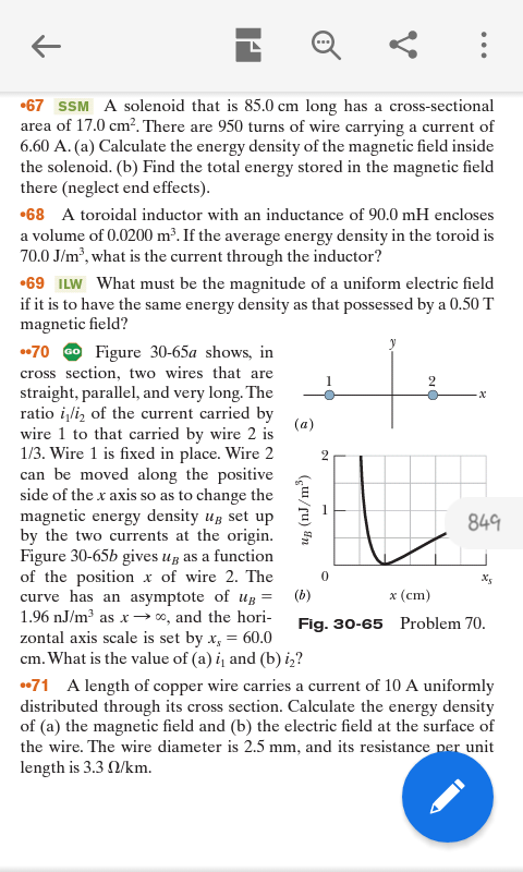 •67 SSM A solenoid that is 85.0 cm long has a cross-sectional
area of 17.0 cm?. There are 950 turns of wire carrying a current of
6.60 A. (a) Calculate the energy density of the magnetic field inside
the solenoid. (b) Find the total energy stored in the magnetic field
there (neglect end effects).
