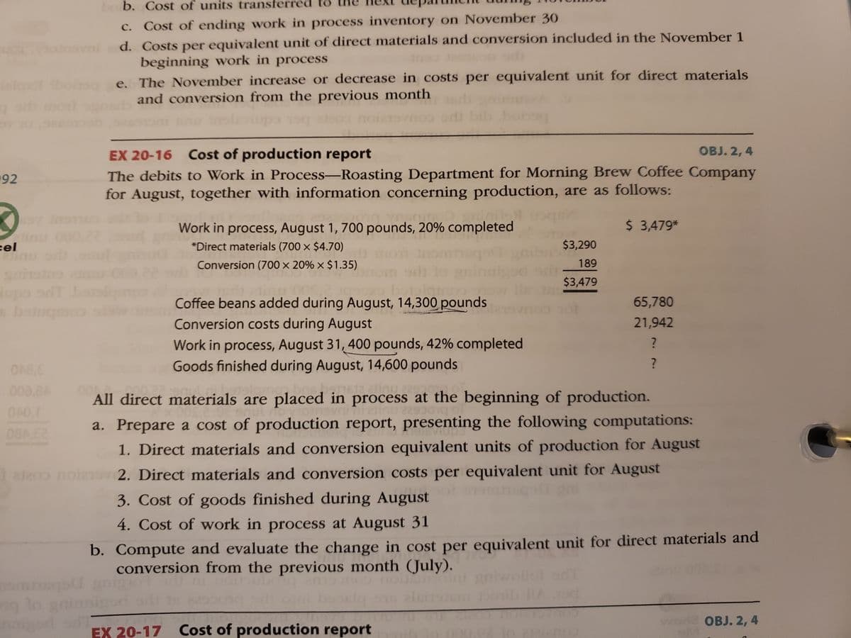 bo b. Cost of units transferred to
c. Cost of ending work in process inventory on November 30
d. Costs per equivalent unit of direct materials and conversion included in the November 1
beginning work in process
e. The November increase or decrease in costs per equivalent unit for direct materials
and conversion from the previous month
monl
EX 20-16 Cost of production report
OBJ. 2, 4
The debits to Work in Process-Roasting Department for Morning Brew Coffee Company
for August, together with information concerning production, are as follows:
192
Work in process, August 1, 700 pounds, 20% completed
$ 3,479*
22
cel
*Direct materials (700 x $4.70)
$3,290
Conversion (700 × 20% × $1.35)
189
$3,479
upo od ol
boug
Coffee beans added during August, 14,300 pounds
65,780
Conversion costs during August
21,942
Work in process, August 31, 400 pounds, 42% completed
Goods finished during August, 14,600 pounds
?
008,8A
sta.atinu
All direct materials are placed in process at the beginning of production.
a. Prepare a cost of production report, presenting the following computations:
1. Direct materials and conversion equivalent units of production for August
ate noino 2. Direct materials and conversion costs per equivalent unit for August
3. Cost of goods finished during August ot oan
4. Cost of work in process at August 31
b. Compute and evaluate the change in cost per equivalent unit for direct materials and
conversion from the previous month (July).
ng lo
OBJ. 2, 4
EX 20-17 Cost of production report
