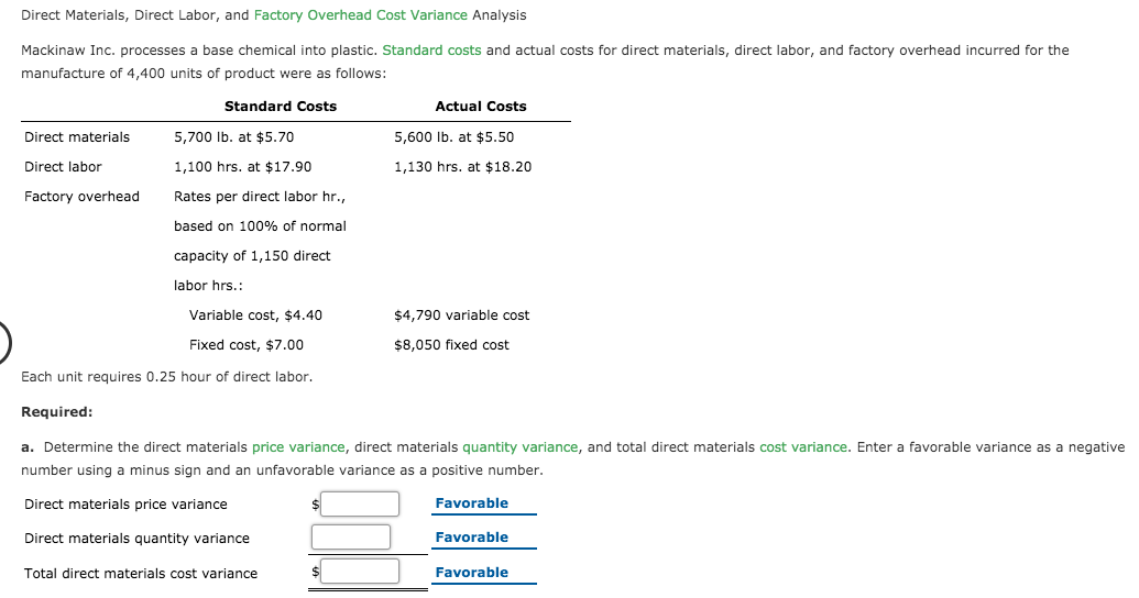 Direct Materials, Direct Labor, and Factory Overhead Cost Variance Analysis
Mackinaw Inc. processes a base chemical into plastic. Standard costs and actual costs for direct materials, direct labor, and factory overhead incurred for the
manufacture of 4,400 units of product were as follows:
Standard Costs
Actual Costs
Direct materials
5,700 Ib. at $5.70
5,600 Ib. at $5.50
Direct labor
1,100 hrs. at $17.90
1,130 hrs. at $18.20
Factory overhead
Rates per direct labor hr.,
based on 100% of normal
capacity of 1,150 direct
labor hrs.:
Variable cost, $4.40
$4,790 variable cost
Fixed cost, $7.00
$8,050 fixed cost
Each unit requires 0.25 hour of direct labor.
Required:
a. Determine the direct materials price variance, direct materials quantity variance, and total direct materials cost variance. Enter a favorable variance as a negative
number using a minus sign and an unfavorable variance as a positive number.
Direct materials price variance
Favorable
Direct materials quantity variance
Favorable
Total direct materials cost variance
Favorable
