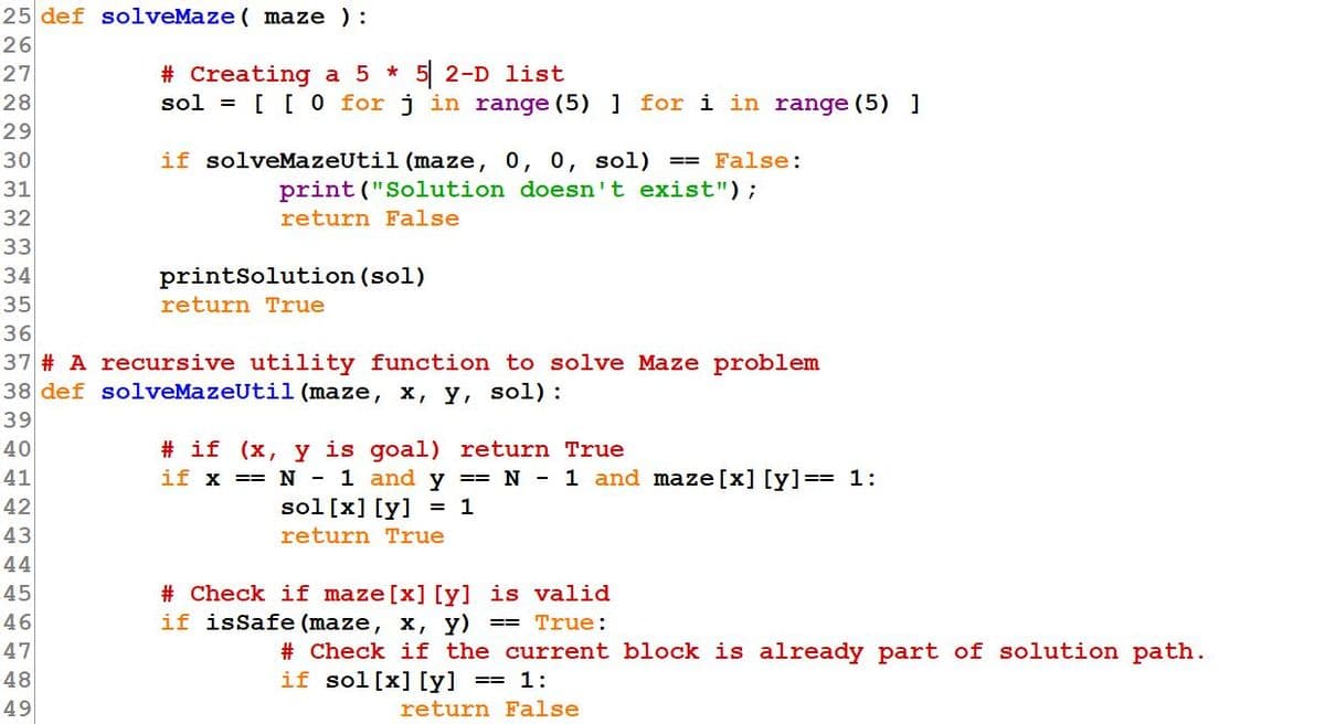 25 def solveMaze ( maze ):
26
# Creating a 5 *
sol = [ [ 0 for j in range (5) ] for i in range (5) ]
27
5 2-D list
28
29
30
if solveMazeUtil (maze, 0, 0, sol)
== False:
31
print ("Solution doesn't exist");
32
return False
33
34
printSolution (sol)
35
return True
36
37 # A recursive utility function to solve Maze problem
38 def solveMazeUtil (maze, x, y, sol) :
39
# if (x, y is goal) return True
if x == N - 1 and y == N - 1 and maze [x] [y] == 1:
40
41
42
sol[x] [y]
= 1
43
return True
44
45
46
# Check if maze [x] [y] is valid
if isSafe (maze, x, y)
True:
# Check if the current block is already part of solution path.
if sol [x] [y] == 1:
47
48
49
return False
