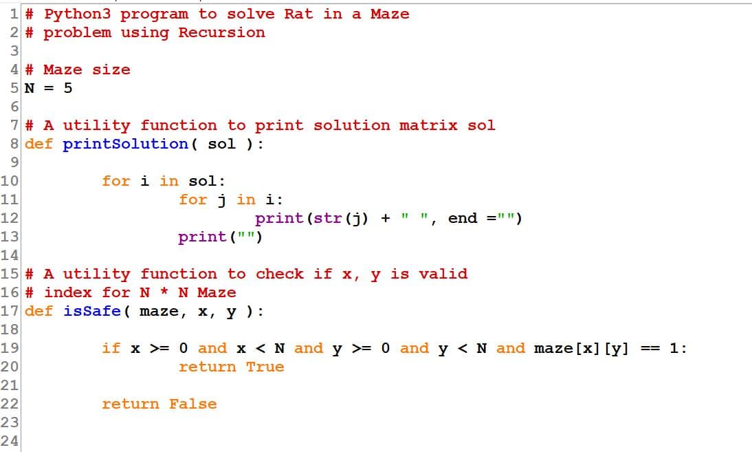 1 # Python3 program to solve Rat in a Maze
2 # problem using Recursion
3
4 # Maze size
5 N = 5
6.
7 # A utility function to print solution matrix sol
8 def printSolution ( sol ):
9.
10
for i in sol:
11
for j in i:
12
print (str(j) + " "
end ="")
13
print ("")
14
15 # A utility function to check if x, y is valid
16 # index for N * N Maze
17 def isSafe ( maze, x, y ) :
18
19
if x >= 0 and x < N and y >= 0 and y <N and maze[x] [y]
1:
==
20
return True
21
22
return False
23
24
