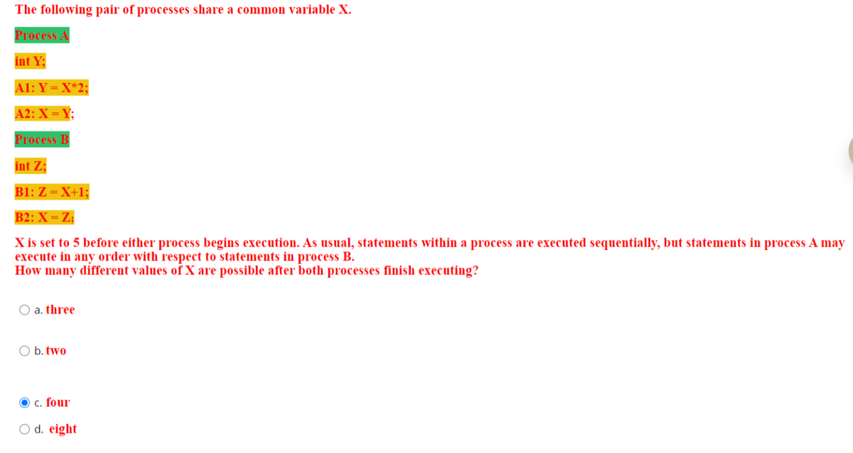 The following pair of processes share a common variable X.
Process A
int Y:
A1: Y = X*2;
A2: X = Y;
Process B
int Z;
B1: Z = X+1;
B2: X = Z;
X is set to 5 before either process begins execution. As usual, statements within a process are executed sequentially, but statements in process A may
execute in any order with respect to statements in process B.
How many different values of X are possible after both processes finish executing?
O a. three
O b. two
Ⓒc. four
O d. eight