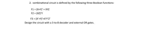 2. combinational circuit is defined by the following three Boolean functions:
F1 = (X+Y)' + XYZ
F2 = (XZ)'Y
F3 = (X+Y)'+X'Y'Z'
Design the circuit with a 3-to-8 decoder and external OR gates.