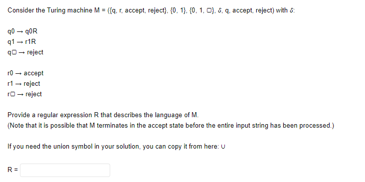 Consider the Turing machine M = ({q, r, accept, reject}, {0, 1}, {0, 1, 0}, 6, q, accept, reject) with 8:
90 — quR
q1 → r1R
q→ reject
r0 →
accept
r1 → reject
rO → reject
Provide a regular expression R that describes the language of M.
(Note that it is possible that M terminates in the accept state before the entire input string has been processed.)
If you need the union symbol in your solution, you can copy it from here: U
R=