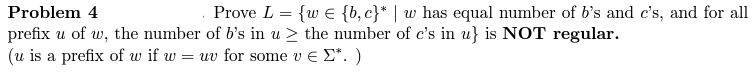 Problem 4
Prove L = {w
{b,c}* | w has equal number of b's and c's, and for all
prefix u of w, the number of b's in u≥ the number of c's in u} is NOT regular.
(u is a prefix of w if w = uv for some v € Σ*. )