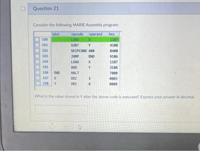 Question 21
Consider the following MARIE Assembly program:
label
opcode
operand
hex
100
LOAD
1107
101
SUBT
Y.
4108
102
SKIPCOND 400
8400
103
JUMP
END
9106
104
LOAD
1107
105
ADD
3108
106
END
HALT
7000
107
DEC
3
0003
108
Y
DEC
0008
What is the value stored in Y after the above code is executed? Express your answer in decimal.
