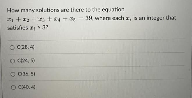 How many solutions are there to the equation
x1 + x2 +x3 +x4 + x5 = 39, where each x; is an integer that
satisfies x; 2 3?
O C(28, 4)
O (24, 5)
O C(36, 5)
C(40, 4)
