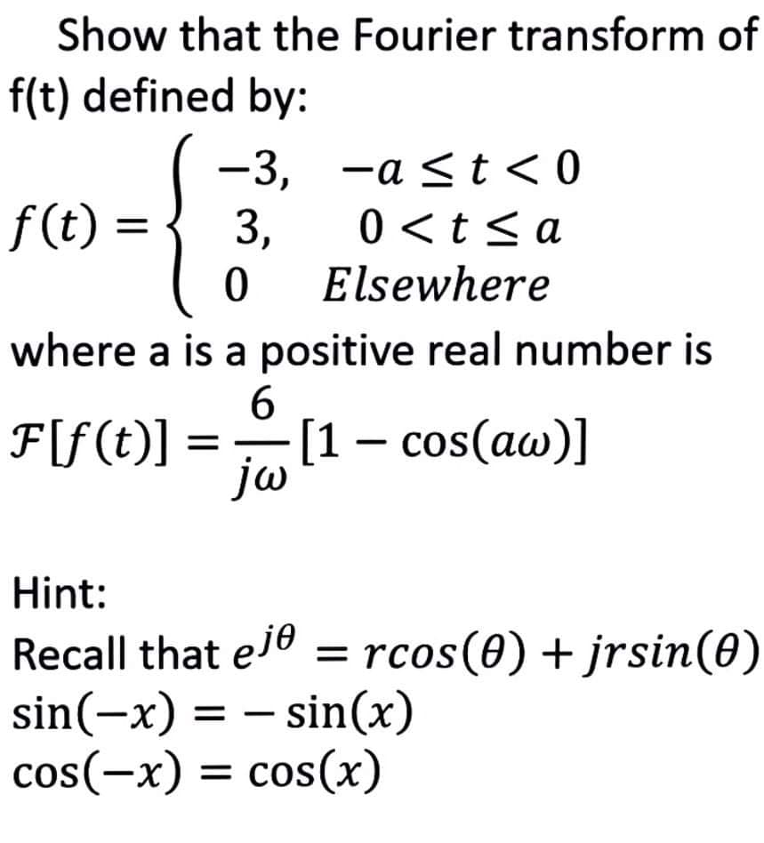 Show that the Fourier transform of
f(t) defined by:
-3, -a <t <0
f (t) =
3,
0 <t< a
Elsewhere
where a is a positive real number is
6.
F[f(t)]
[1 – cos(aw)]
jw
Hint:
Recall that ele = rcos(0) + jrsin(0)
sin(-x) = – sin(x)
cos(-x) = cos(x)
