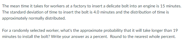 The mean time it takes for workers at a factory to insert a delicate bolt into an engine is 15 minutes.
The standard deviation of time to insert the bolt is 4.0 minutes and the distribution of time is
approximately normally distributed.
For a randomly selected worker, what's the approximate probability that it will take longer than 19
minutes to install the bolt? Write your answer as a percent. Round to the nearest whole percent.
