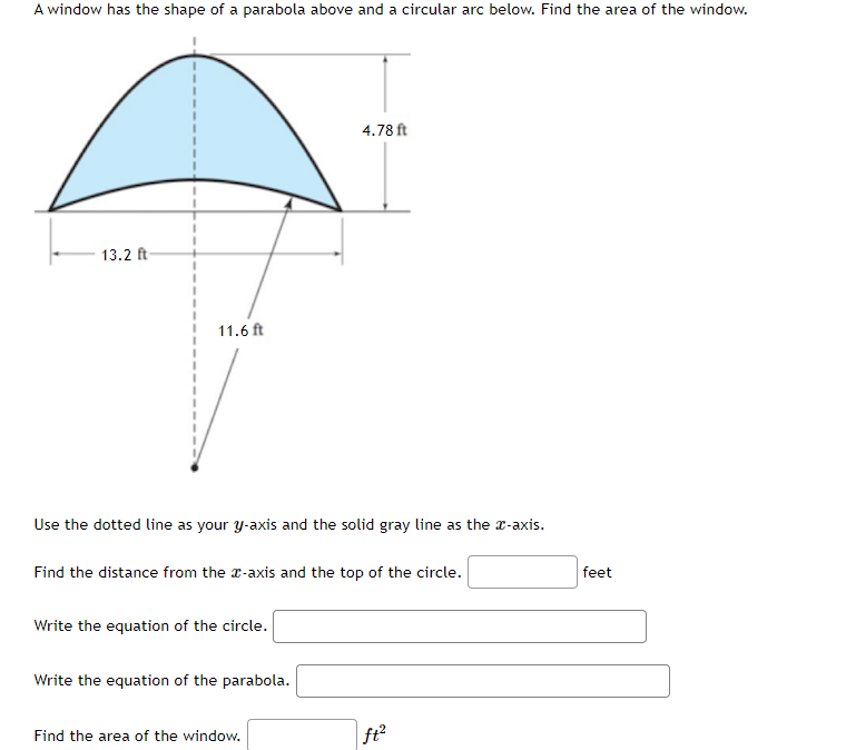 A window has the shape of a parabola above and a circular arc below. Find the area of the window.
4.78 ft
13.2 ft
11.6 ft
Use the dotted line as your y-axis and the solid gray line as the r-axis.
Find the distance from the r-axis and the top of the circle.
feet
Write the equation of the circle.
Write the equation of the parabola.
Find the area of the window.
ft?
