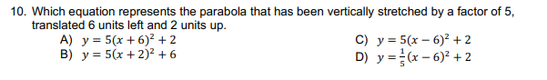 10. Which equation represents the parabola that has been vertically stretched by a factor of 5,
translated 6 units left and 2 units up.
A) y = 5(x + 6)² + 2
B) y = 5(x + 2)?+ 6
C) y = 5(x – 6)² + 2
D) y =(x – 6)? + 2

