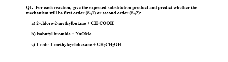 Q1. For each reaction, give the expected substitution product and predict whether the
mechanism will be first order (SNl) or second order (Sy2):
a) 2-chloro-2-methylbutane + CH3COOH
b) isobutyl bromide + NaOMe
c) l-iodo-l-methylcyclohexane + CH3;CH;OH
