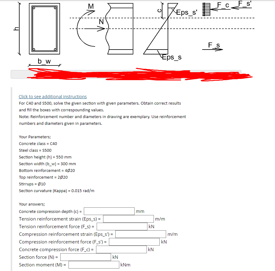 M
F_c__F_s
F s'
Eps_s'
F s
Eps_s
b_w
Click to see additional instructions
For C40 and S500, solve the given section with given parameters. Obtain correct results
and fill the boxes with correspounding values.
Note: Reinforcement number and diameters in drawing are exemplary. Use reinforcement
numbers and diameters given in parameters.
Your Parameters;
Concrete class = C40
Steel class = S500
Section height (h) = 550 mm
Section width (b_w) = 300 mm
Bottom reinforcement = 4020
Top reinforcement = 2020
Stirrups = Ø10
Section curvature (Kappa) = 0.015 rad/m
Your answers;
Concrete compression depth (c) =
m
Tension reinforcement strain (Eps_s) =
m/m
kN
Tension reinforcement force (F_s) =
Compression reinforcement strain (Eps_s') =
m/m
Compression reinforcement force (F_s') =
|kN
Concrete compression force (F_c) =
kN
Section force (N) =
kN
Section moment (M) =
kNm
