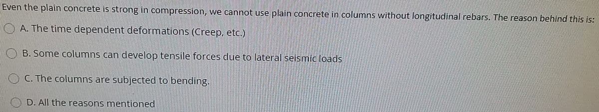 Even the plain concrete is strong in compression, we cannot use plain concrete in columns without longitudinal rebars. The reason behind this is:
A. The time dependent deformations (Creep, etc.)
B. Some columns can develop tensile forces due to lateral seismic loads
C. The columns are subjected to bending.
D. All the reasons mentioned
