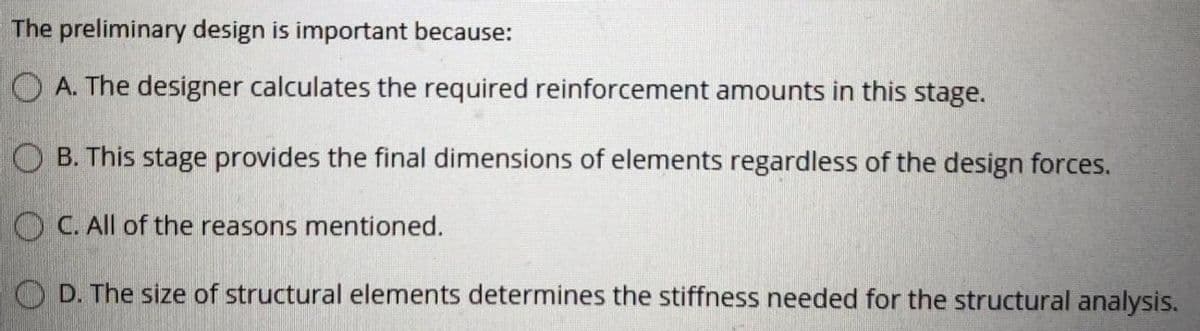 The preliminary design is important because:
O A. The designer calculates the required reinforcement amounts in this stage.
O B. This stage provides the final dimensions of elements regardless of the design forces.
O C. All of the reasons mentioned.
D. The size of structural elements determines the stiffness needed for the structural analysis.
