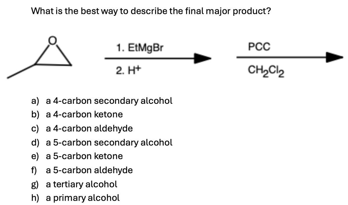 What is the best way to describe the final major product?
1. EtMgBr
2. H+
a) a 4-carbon secondary alcohol
b) a 4-carbon ketone
c) a 4-carbon aldehyde
d) a 5-carbon secondary alcohol
e) a 5-carbon ketone
f) a 5-carbon aldehyde
g) a tertiary alcohol
h) a primary alcohol
PCC
CH₂Cl₂