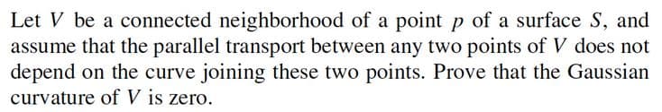 Let V be a connected neighborhood of a point p of a surface S, and
assume that the parallel transport between any two points of V does not
depend on the curve joining these two points. Prove that the Gaussian
curvature of V is zero.
