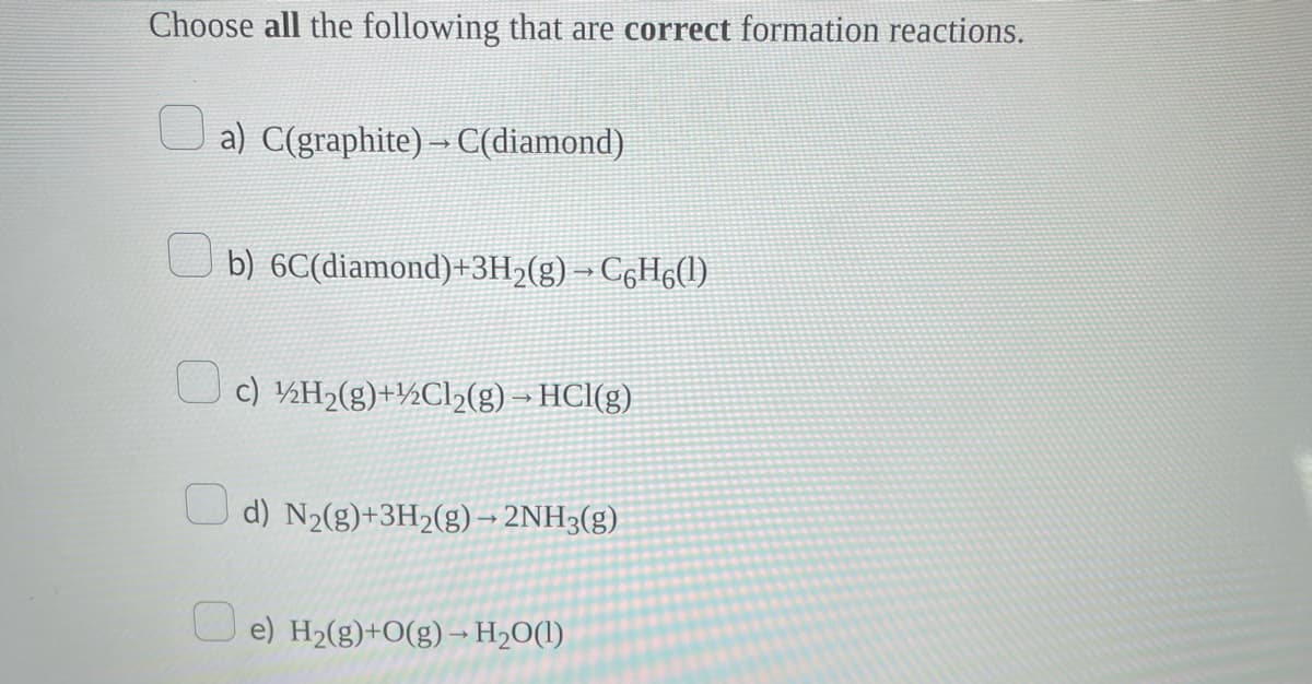 Choose all the following that are correct formation reactions.
a) C(graphite) → C(diamond)
b) 6C(diamond)+3H₂(g) → C6H6(1)
c) ½H₂(g)+½Cl₂(g) → HCl(g)
d) N₂(g)+3H₂(g) → 2NH3(g)
e) H₂(g)+O(g) → H₂O(l)