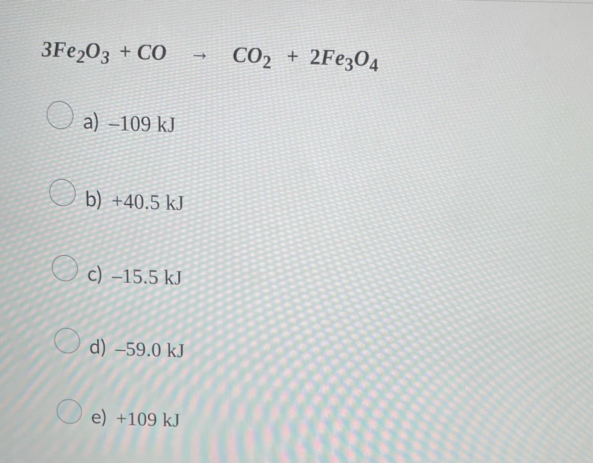 3Fe2O3 + CO
a)-109 kJ
b) +40.5 kJ
c) -15.5 kJ
d) -59.0 kJ
e) +109 kJ
->>
CO2 + 2Fe304