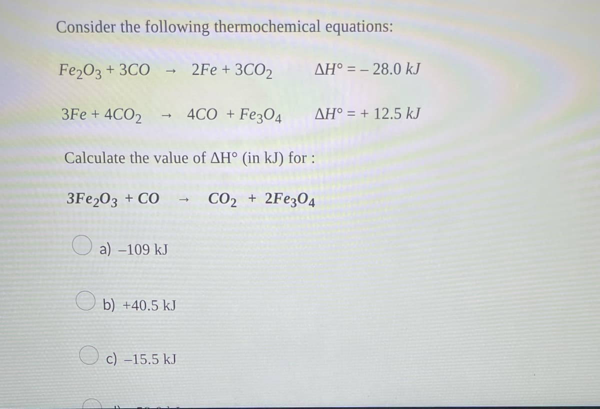 Consider the following thermochemical equations:
Fe₂O3 + 3CO → 2Fe +3CO₂
3Fe + 4CO₂ → 4CO + Fe3O4
Calculate the value of AH° (in kJ) for :
3Fe2O3 + CO
CO2 + 2Fe3O4
O
a)-109 kJ
b) +40.5 kJ
c) -15.5 kJ
→
AH = -28.0 kJ
AH = +12.5 kJ