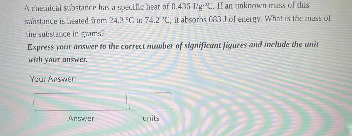 A chemical substance has a specific heat of 0.436 J/g °C. If an unknown mass of this
substance is heated from 24.3 °C to 74.2 °C, it absorbs 683 J of energy. What is the mass of
the substance in grams?
Express your answer to the correct number of significant figures and include the unit
with your answer.
Your Answer:
Answer
units