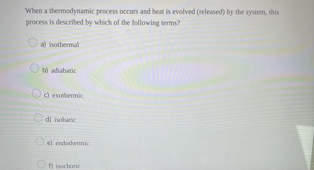 When a thermodynamic process occurs and heat is evolved (released) by the system, this
process is described by which of the following terms?
a) isothermal
b) adiabatic
c) exothermic
d) isobaric
e) endothermic
f) isochoric