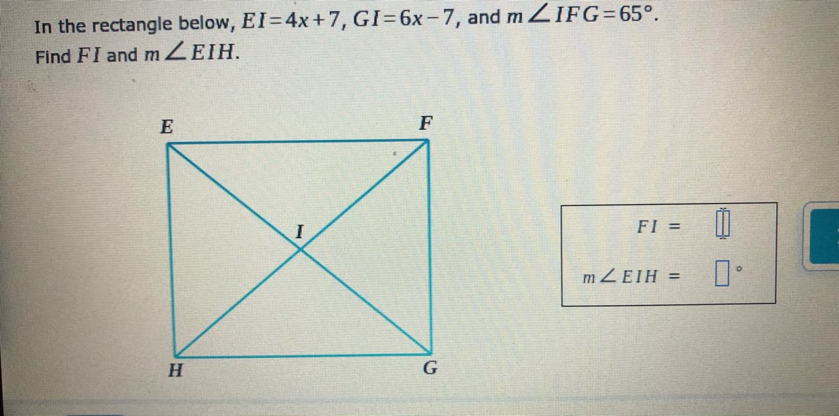 In the rectangle below, EI=4x+7, GI=6x-7, and ZIFG=65°.
Find FI and MZEIH.
F
FI =
MZEIH =
H.
G
