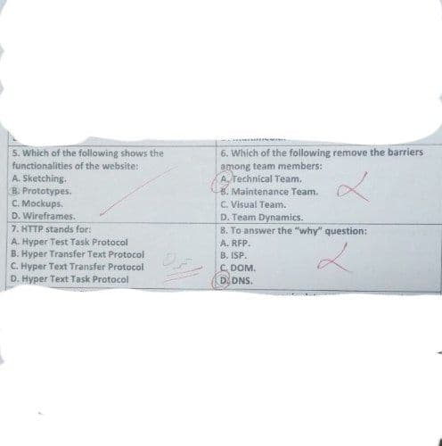 5. Which of the following shows the
functionalities of the website:
A. Sketching.
B. Prototypes.
C. Mockups.
D. Wireframes.
7. HTTP stands for:
A. Hyper Test Task Protocol
B. Hyper Transfer Text Protocol
C. Hyper Text Transfer Protocol
D. Hyper Text Task Protocol
6. Which of the following remove the barriers
among team members:
A. Technical Team.
B. Maintenance Team.
C. Visual Team.
D. Team Dynamics.
8. To answer the "why" question:
A. RFP.
B. ISP.
2
C.
DOM.
D. DNS.