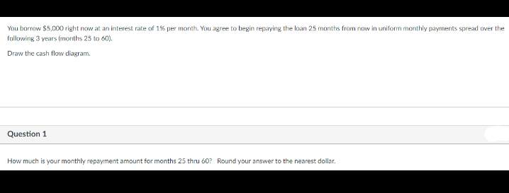 You borrow $5,000 right now at an interest rate of 1% per month. You agree to begin repaying the loan 25 months from now in uniform monthly payments spread over the
following 3 years (months 25 to 60).
Draw the cash flow diagram.
Question 1
How much is your monthly repayment amount for months 25 thru 60? Round your answer to the nearest dollar.