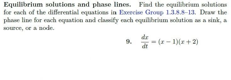 Equilibrium solutions and phase lines. Find the equilibrium solutions
for each of the differential equations in Exercise Group 1.3.8.8-13. Draw the
phase line for each equation and classify each equilibrium solution as a sink, a
source, or a node.
9.
dr
dt
= (x - 1)(x+2)