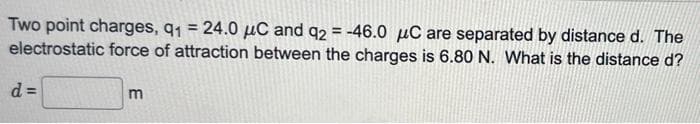 Two point charges, q₁ = 24.0 μC and q2 = -46.0 μC are separated by distance d. The
electrostatic force of attraction between the charges is 6.80 N. What is the distance d?
d=
m