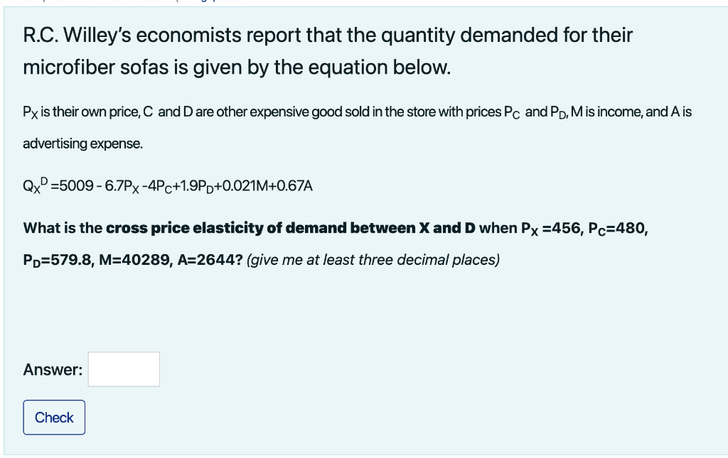 R.C. Willey's economists report that the quantity demanded for their
microfiber sofas is given by the equation below.
Px is their own price, C and D are other expensive good sold in the store with prices Pc and PD, M is income, and A is
advertising expense.
Qx=5009
What is the cross price elasticity of demand between X and D when Px =456, Pc=480,
PD=579.8, M=40289, A=2644? (give me at least three decimal places)
Answer:
-6.7PX-4Pc+1.9Pp+0.021M+0.67A
Check