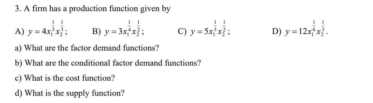 3. A firm has a production function given by
1 1
A) y = 4x³x² ;
1 1
B) y = 3x4x² ;
a) What are the factor demand functions?
b) What are the conditional factor demand functions?
c) What is the cost function?
d) What is the supply function?
1 1
C) y = 5x³x2;
11
D) y = 12xx².