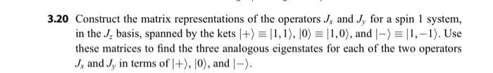 3.20 Construct the matrix representations of the operators J, and J, for a spin 1 system,
in the J. basis, spanned by the kets |+) = [1,1), 10) = 1,0), and -) = 1,-1). Use
these matrices to find the three analogous eigenstates for each of the two operators
J, and J, in terms of +), 10), and -).