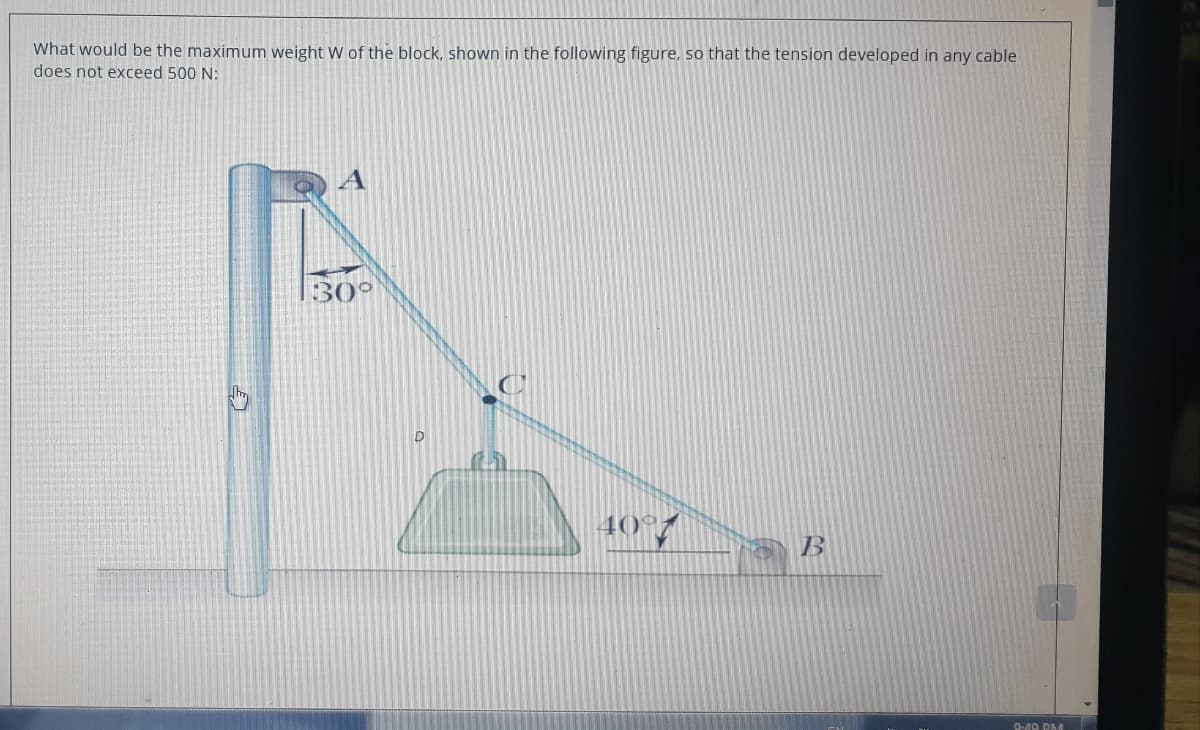 What would be the maximum weight W of the block, shown in the following figure, so that the tension developed in any cable
does not exceed 500 N:
30°
D
40°7
B
D40 DMA
