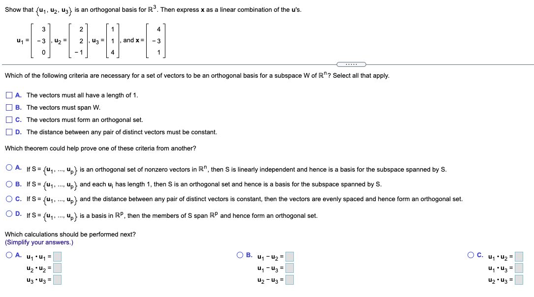 Show that {u,, u2, uz) is an orthogonal basis for R. Then express x as a linear combination of the u's.
3
2
1
4
u1 =
- 3
u, =
2
u3 =
and x=
- 3
- 1
4
1
Which of the following criteria are necessary for a set of vectors to be an orthogonal basis for a subspace W of R"? Select all that apply.
O A. The vectors must all have a length of 1.
O B. The vectors must span W.
O c. The vectors must form an orthogonal set.
O D. The distance between any pair of distinct vectors must be constant.
Which theorem could help prove one of these criteria from another?
O A. If S= {u,, ., u, is an orthogonal set of nonzero vectors in R", then S is linearly independent and hence is a basis for the subspace spanned by S.
O B. If S = {u,, ., u, and each u; has length 1, then S is an orthogonal set and hence is a basis for the subspace spanned by S.
Oc. If S= {u, ., u,} and the distance between any pair of distinct vectors is constant, then the vectors are evenly spaced and hence form an orthogonal set.
O D. If S= {u,, .., u, is a basis in RP, then the members of S span RP and hence form an orthogonal set.
Which calculations should be performed next?
(Simplify your answers.)
O A. u, •u1 =
O B. u1 - u2 =
O C. u1 •u2 =
u2 • U2 =
uz • u3 =
u, - u3 =
u2 - u3 =
u, •uz =
u2 • u3 =
DOC
