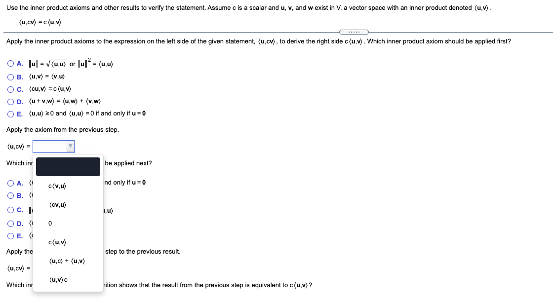 Use the inner product axioms and other results to verify the statement. Assume c is a scalar and u, v, and
exist in V, a vector space with an inner product denoted (u,v).
(u,cv) = c (u,v)
Apply the inner product axioms to the expression on the left side of the given statement, (u,cv), to derive the right side c (u,v). Which inner product axiom should be applied first?
O A. Ju|| = V(u,u) or ||u|| = (u,u)
О в. (и,у) (v,u)
O c. (cu,v) =c (u,v)
OD.
(u + v,w) = (u,w) + (v,w)
O E. (u,u) 20 and (u,u) = 0 if and only if u = 0
Apply the axiom from the previous step.
(u,cv) =
Which inr
be applied next?
O A. (I
ind only if u = 0
c(v,u)
О В. (
(cv,u)
O C.
1,u)
O D. (I
O E. (
c{u,v)
Apply the
step to the previous result.
(u,c) + (u,v)
(u.cv) =
(u,v)c
Which inr
nition shows that the result from the previous step is equivalent to c(u,v) ?
