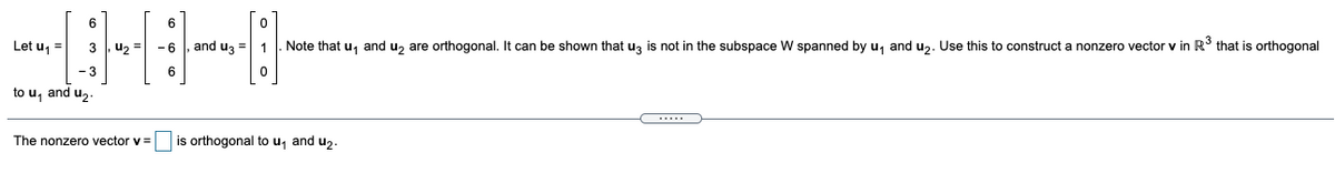 6.
6
Let u, =
3 , u, = - 6
and uz =
Note that u, and u, are orthogonal. It can be shown that uz is not in the subspace W spanned by u, and u,. Use this to construct a nonzero vector v in R° that is orthogonal
-3
6
to u, and uz
The nonzero vector v =
is orthogonal to u, and uz.
