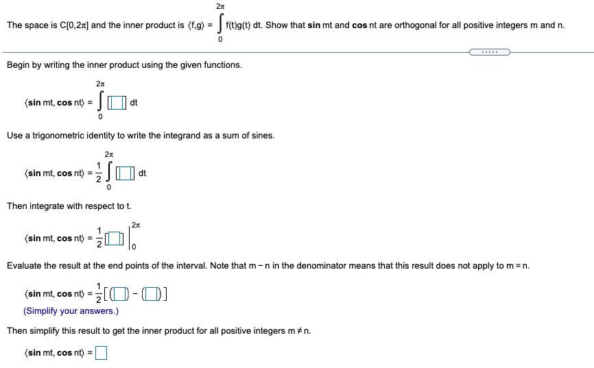 2n
The space is C[0,2r] and the inner product is (f.g) =
f(t)g(t) dt. Show that sin mt and cos nt are orthogonal for all positive integers m and n.
Begin by writing the inner product using the given functions.
(sin mt, cos nt) =
dt
Use a trigonometric identity to write the integrand as a sum of sines.
2x
1
(sin mt, cos nt) =-
dt
Then integrate with respect to t.
(sin mt, cos nt) =
Evaluate the result at the end points of the interval. Note that m -n in the denominator means that this result does not apply to m = n.
(sin mt, cos nt) = [(O - 0)
(Simplify your answers.)
Then simplify this result to get the inner product for all positive integers m # n.
(sin mt, cos nt) =
