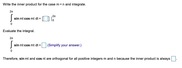 Write the inner product for the case m =n and integrate.
2n
| sin mt cos mt dt =
Evaluate the integral.
2n
sin mt cos mt dt =
(Simplify your answer.)
Therefore, sin mt and cos nt are orthogonal for all positive integers m and n because the inner product is always
