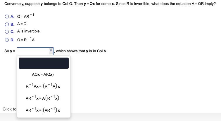 Conversely, suppose y belongs to Col Q. Then y = Qx for some x. Since R is invertible, what does the equation A = QR imply?
A. Q= AR 1
O B. A=Q.
OC. Ais invertible.
O D. Q=R 'A
So y =
, which shows that y is in Col A.
AQx = A(Qx)
R-Ax = (R-'A)x
AR x=A (R 'x)
AR x = (AR 1)x
Click to
%3D
