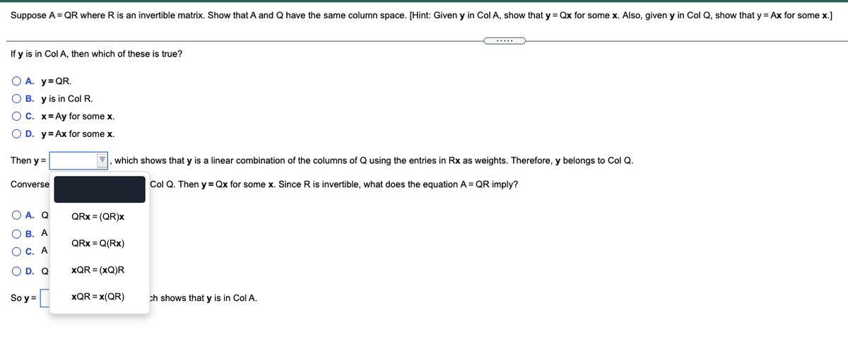 Suppose A = QR where R is an invertible matrix, Show that
and Q have the same column space. [Hint: Given y in Col A, show that y = Qx for some x. Also, given y in Col Q, show that y = Ax for some x.]
If y is in Col A, then which of these is true?
O A. y= QR.
O B. y is in Col R.
O C. x= Ay for some x.
O D. y= Ax for some x.
Then y =
which shows that y is a linear combination of the columns of Q using the entries in Rx as weights. Therefore, y belongs to Col Q.
Converse
Col Q. Then y = Qx for some x. Since R is invertible, what does the equation A = QR imply?
O A. Q
QRx = (QR)x
O B. A
QRx = Q(Rx)
O c. A
O D. Q
xQR = (xQ)R
So y =
xQR = x(QR)
ch shows that y is in Col A.
