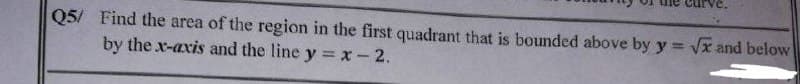 Q5/ Find the area of the region in the first quadrant that is bounded above by y = √x and below
by the x-axis and the line y = x -2.