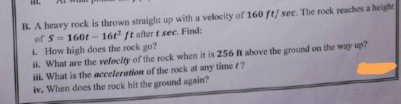 B. A heavy rock is thrown straight up with a velocity of 160 ft/ sec. The rock reaches a height
of S160t - 16t2 ft after t sec. Find:
i. How high does the rock go?
ii. What are the velocity of the rock when it is 256 ft above the ground on the way up?
iii. What is the acceleration of the rock at any time /?
iv. When does the rock hit the ground again?