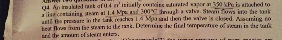 Q4. An insulated tank of 0.4 m² initially contains saturated vapor at 350 kPa is attached to
a line containing steam at 1.4 Mpa and 300°C through a valve. Steam flows into the tank
until the pressure in the tank reaches 1.4 Mpa and then the valve is closed. Assuming no
heat flows from the steam to the tank. Determine the final temperature of steam in the tank
and the amount of steam enters.
(1)agotonitrilo(?) the upper pressure of