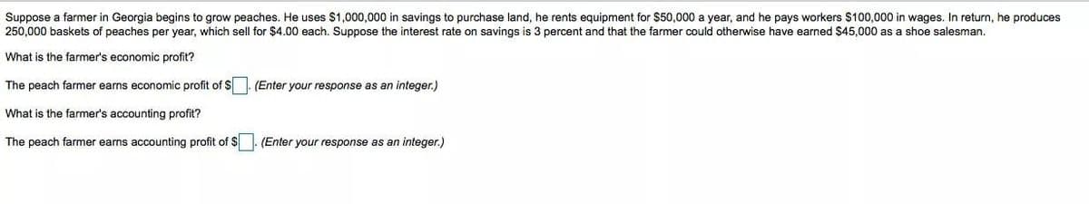 Suppose a farmer in Georgia begins to grow peaches. He uses $1,000,000 in savings to purchase land, he rents equipment for $50,000 a year, and he pays workers $100,000 in wages. In return, he produces
250,000 baskets of peaches per year, which sell for $4.00 each. Suppose the interest rate on savings is 3 percent and that the farmer could otherwise have earned $45,000 as a shoe salesman.
What is the farmer's economic profit?
The peach farmer earns economic profit of $. (Enter your response as an integer.)
What is the farmer's accounting profit?
The peach farmer earns accounting profit of $
(Enter your response as an integer.)