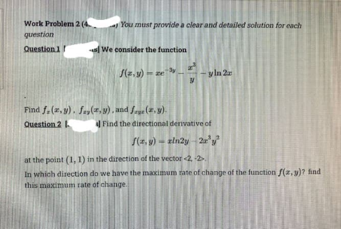 Work Problem 2 (4.
question
Question 11
You must provide a clear and detailed solution for each
* We consider the function
f(x, y) = xe 3y
Find f(x,y), fay(x, y), and fauz (x, y).
Question 2
23
Y
y ln 2a
s] Find the directional derivative of
32
f(x, y) = xln2y 2x³y²
at the point (1, 1) in the direction of the vector <2, -2>
In which direction do we have the maximum rate of change of the function f(x,y)? find
this maximum rate of change.